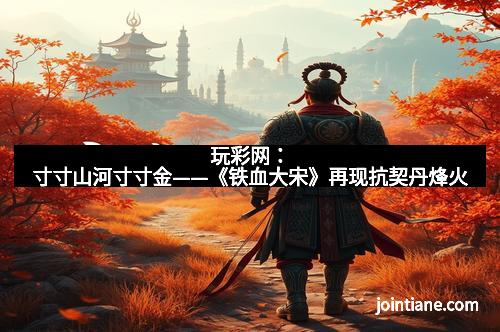 玩彩网：寸寸山河寸寸金——《铁血大宋》再现抗契丹烽火